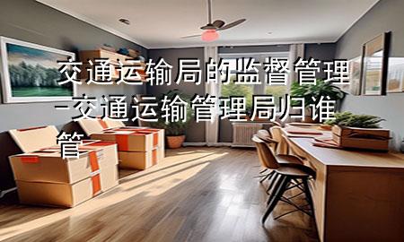 交通运输局的监督管理-交通运输管理局归谁管