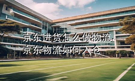 京东进货怎么做物流,京东物流如何入仓