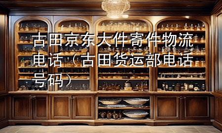古田京东大件寄件物流电话(古田货运部电话号码)