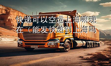 快递可以空运上海嘛现在(能发快递到上海吗)