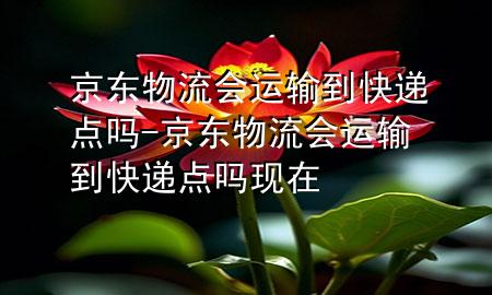 京东物流会运输到快递点吗-京东物流会运输到快递点吗现在