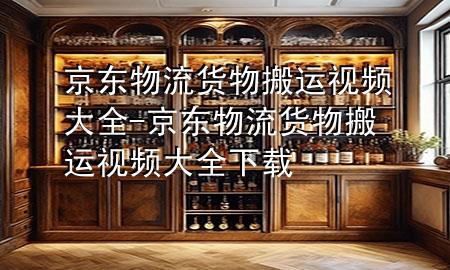京东物流货物搬运视频大全-京东物流货物搬运视频大全下载