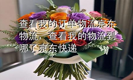 查看我的订单物流京东物流,查看我的物流到哪了京东快递