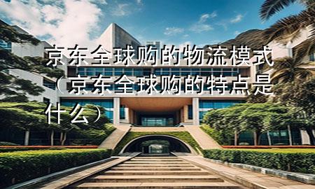 京东全球购的物流模式(京东全球购的特点是什么)
