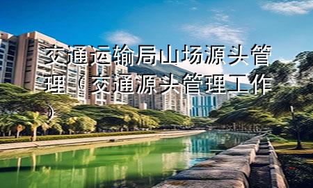 交通运输局山场源头管理(交通源头管理工作)