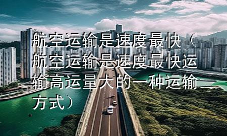 航空运输是速度最快(航空运输是速度最快运输高运量大的一种运输方式)