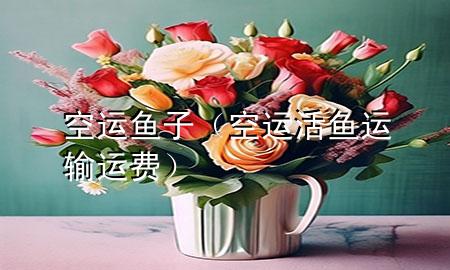 空运鱼子(空运活鱼运输运费)