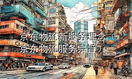 京东物流新服务理念(京东物流服务宗旨)