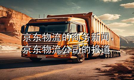 京东物流的商务新闻,京东物流公司的报道