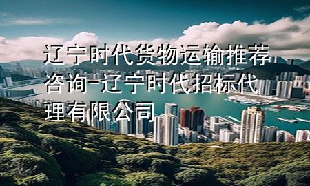 辽宁时代货物运输推荐咨询-辽宁时代招标代理有限公司
