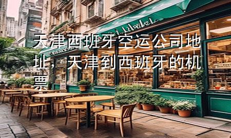 天津西班牙空运公司地址,天津到西班牙的机票