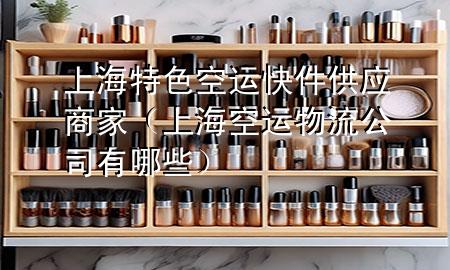 上海特色空运快件供应商家(上海空运物流公司有哪些)