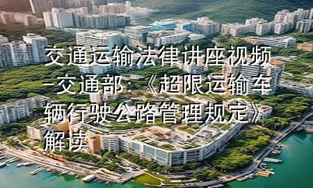 交通运输法律讲座视频-交通部:《超限运输车辆行驶公路管理规定》解读