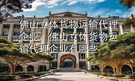 佛山立体货物运输代理企业,佛山立体货物运输代理企业有哪些