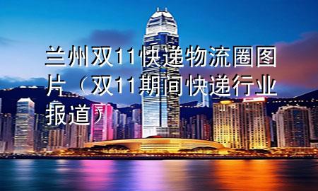 兰州双11快递物流圈图片（双11期间快递行业报道）