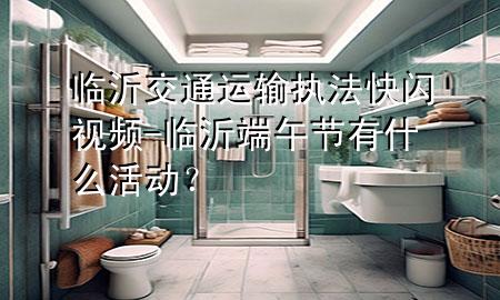 临沂交通运输执法快闪视频-临沂端午节有什么活动?