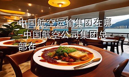 中国航空运输集团在哪-中国航空公司集团总部在