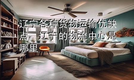 辽宁各种货物运输优缺点,辽宁的物流中心是哪里
