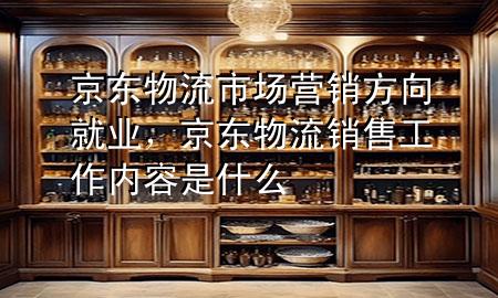 京东物流市场营销方向就业,京东物流销售工作内容是什么
