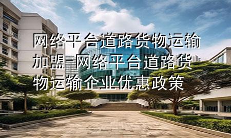 网络平台道路货物运输加盟-网络平台道路货物运输企业优惠政策