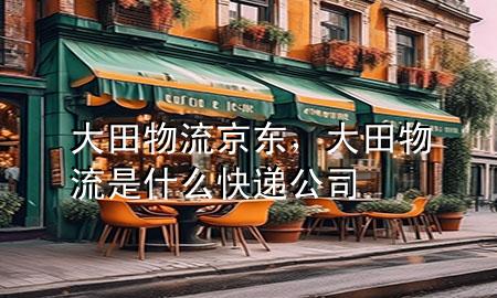 大田物流京东,大田物流是什么快递公司