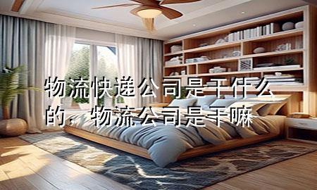 物流快递公司是干什么的,物流公司是干嘛