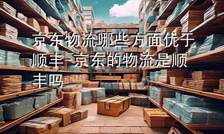 京东物流哪些方面优于顺丰-京东的物流是顺丰吗