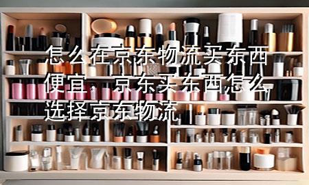 怎么在京东物流买东西便宜,京东买东西怎么选择京东物流