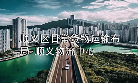 顺义区日常货物运输布局-顺义物流中心