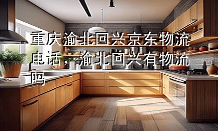 重庆渝北回兴京东物流电话,渝北回兴有物流吗