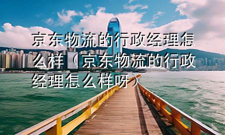 京东物流的行政经理怎么样(京东物流的行政经理怎么样呀)