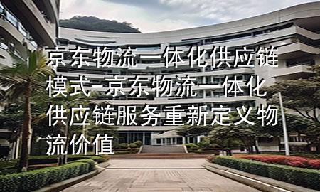 京东物流一体化供应链模式-京东物流一体化供应链服务重新定义物流价值