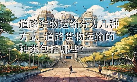 道路货物运输分为几种方式-道路货物运输的种类包括哪些?