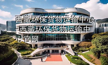 西藏环保货物运输中心-西藏环保货物运输中心官网