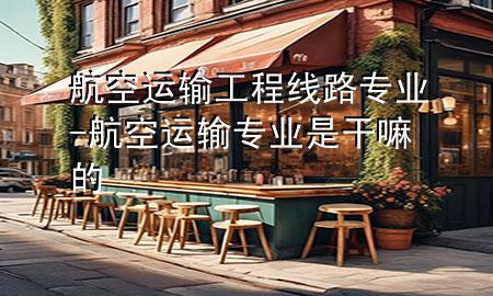 航空运输工程线路专业-航空运输专业是干嘛的