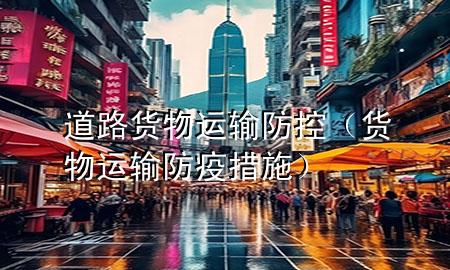 道路货物运输防控(货物运输防疫措施)