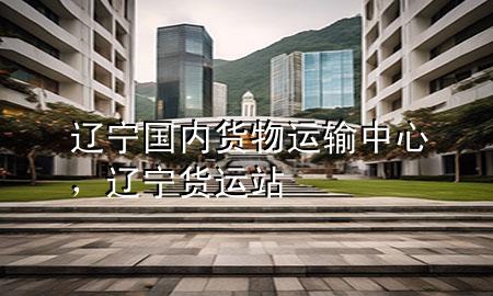 辽宁国内货物运输中心,辽宁货运站