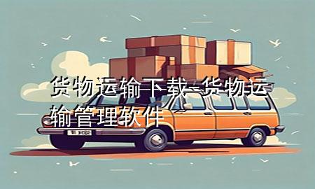 货物运输下载-货物运输管理软件