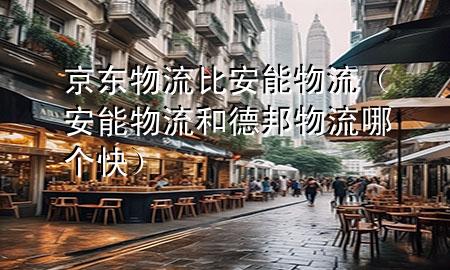 京东物流比安能物流(安能物流和德邦物流哪个快)