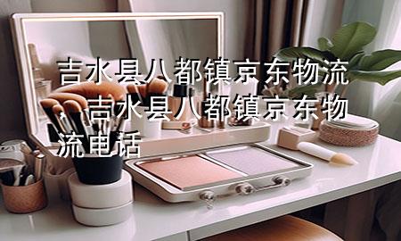 吉水县八都镇京东物流,吉水县八都镇京东物流电话
