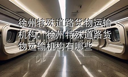 徐州特殊道路货物运输机构,徐州特殊道路货物运输机构有哪些