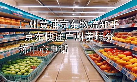 广州黄浦京东物流知乎-京东快递广州黄埔分拣中心电话
