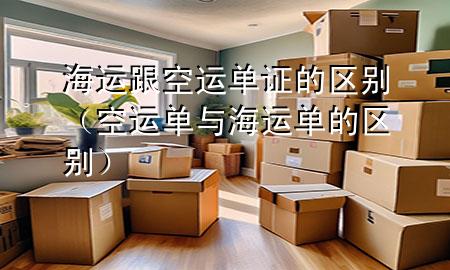 海运跟空运单证的区别(空运单与海运单的区别)