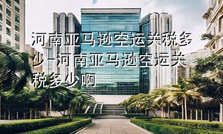 河南亚马逊空运关税多少-河南亚马逊空运关税多少啊