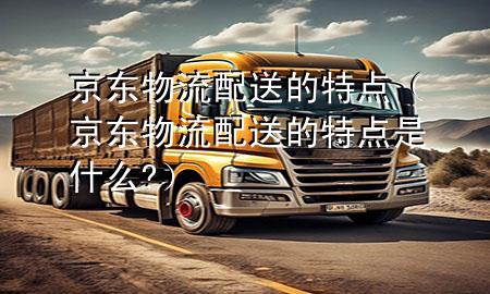 京东物流配送的特点(京东物流配送的特点是什么?)