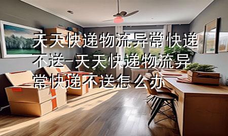 天天快递物流异常快递不送-天天快递物流异常快递不送怎么办