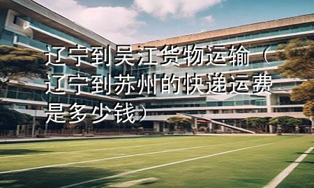 辽宁到吴江货物运输（辽宁到苏州的快递运费是多少钱）