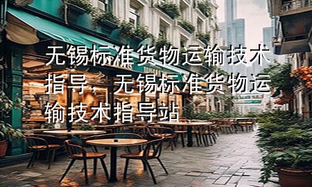 无锡标准货物运输技术指导,无锡标准货物运输技术指导站