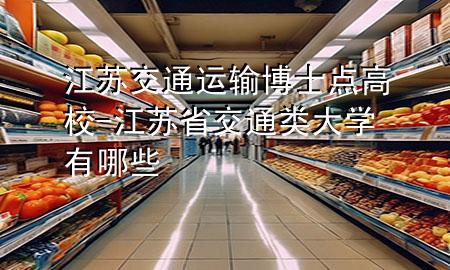 江苏交通运输博士点高校-江苏省交通类大学有哪些