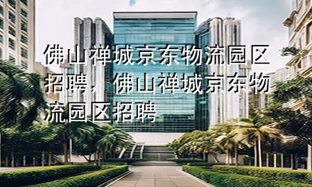 佛山禅城京东物流园区招聘,佛山禅城京东物流园区招聘